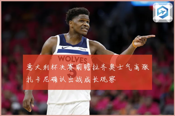 意大利杯决赛前瞻拉齐奥士气高涨扎卡尼确认出战成长观察