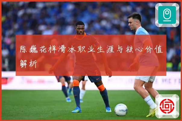 陈巍花样滑冰职业生涯与核心价值解析