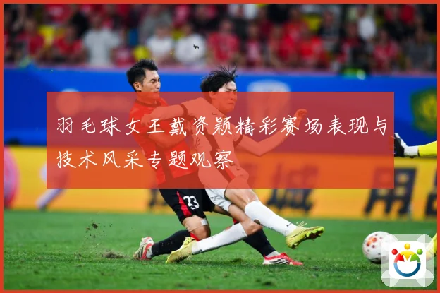 羽毛球女王戴资颖精彩赛场表现与技术风采专题观察