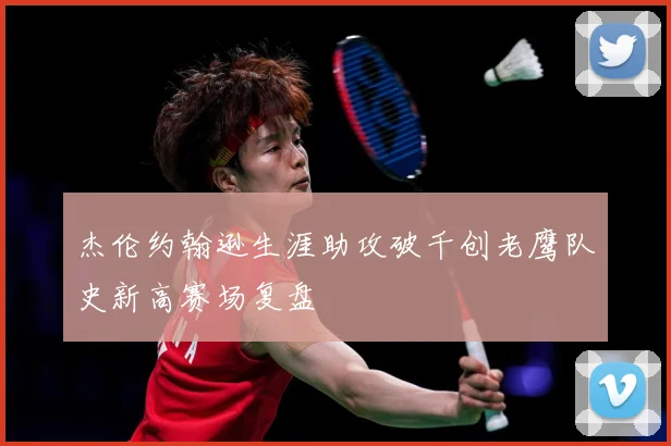 杰伦约翰逊生涯助攻破千创老鹰队史新高赛场复盘