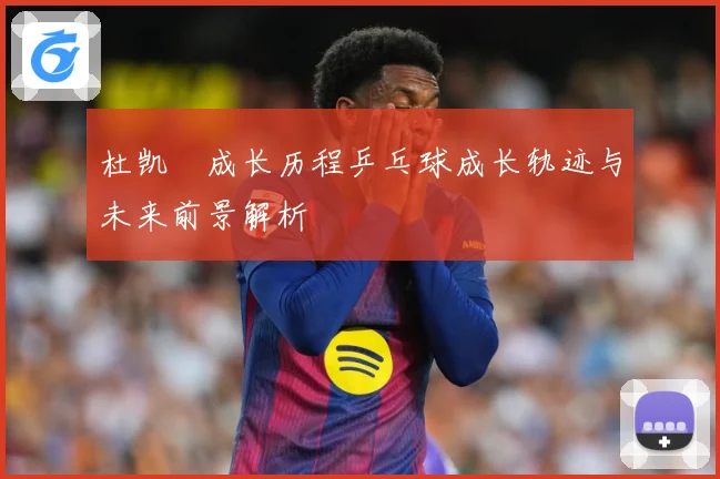 杜凯琹成长历程乒乓球成长轨迹与未来前景解析