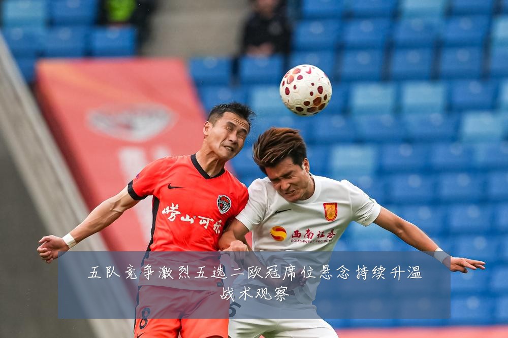 五队竞争激烈五选二欧冠席位悬念持续升温战术观察