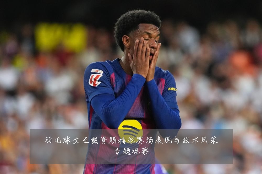 羽毛球女王戴资颖精彩赛场表现与技术风采专题观察