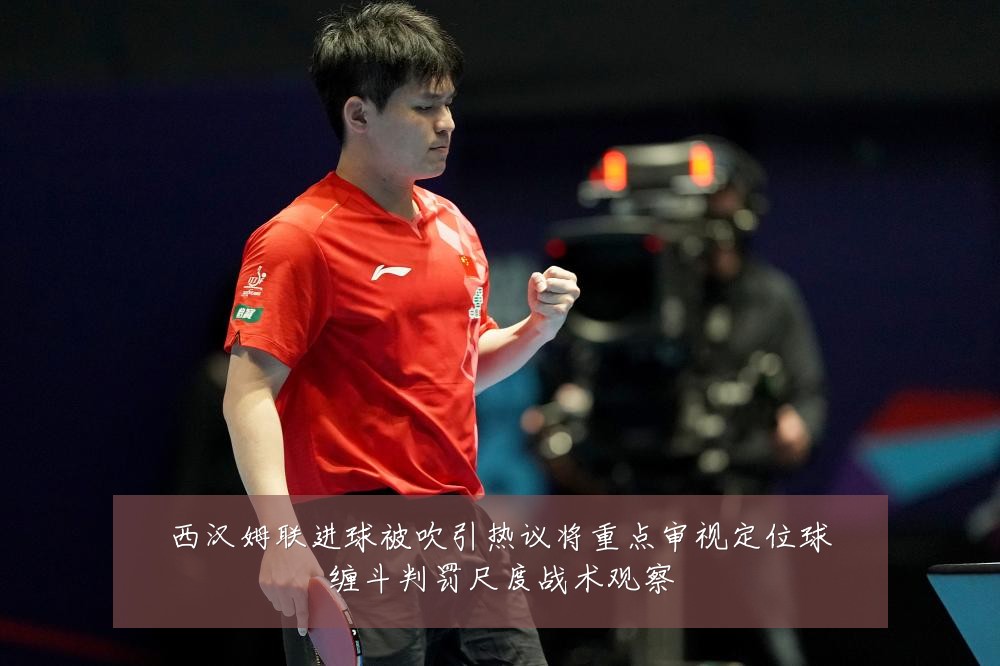 西汉姆联进球被吹引热议将重点审视定位球缠斗判罚尺度战术观察